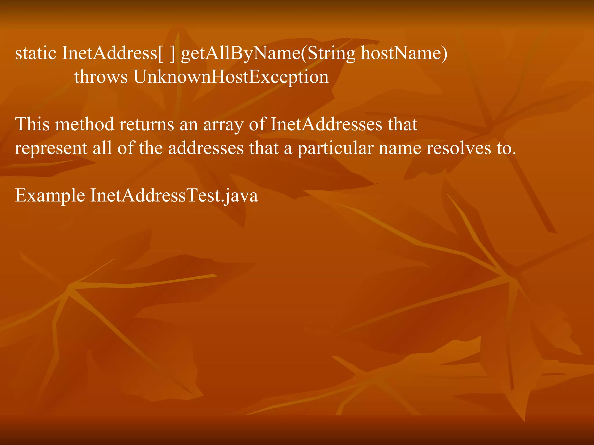 static InetAddress[ ] getAllByName(String hostName) throws UnknownHostException This method returns an array of InetAddresses that represent all of the addresses that a particular name resolves to. Example InetAddressTest.java 
