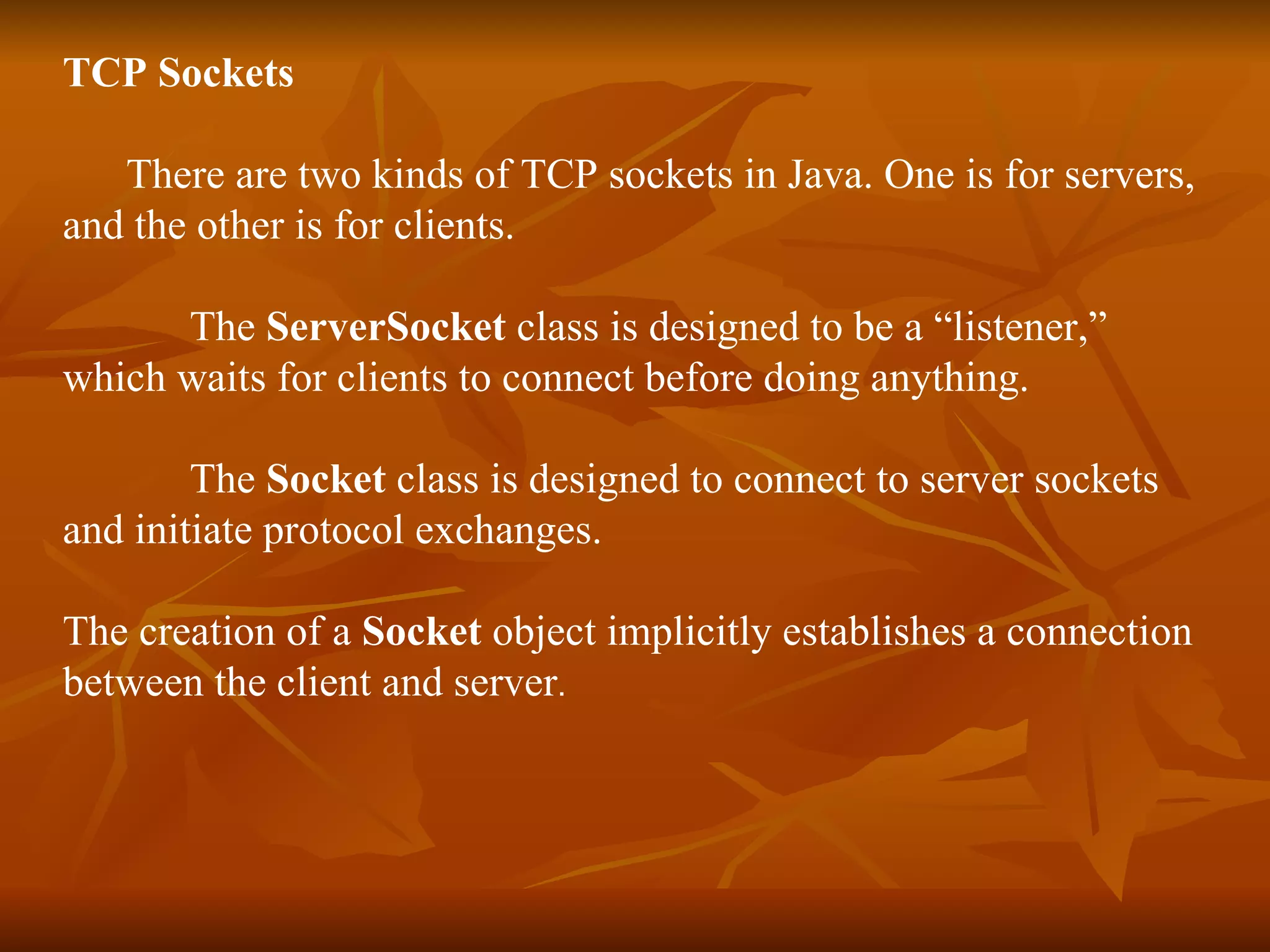 TCP Sockets  There are two kinds of TCP sockets in Java. One is for servers,  and the other is for clients. The  ServerSocket  class is designed to be a “listener,”  which waits for clients to connect before doing anything. The  Socket  class is designed to connect to server sockets  and initiate protocol exchanges. The creation of a  Socket  object implicitly establishes a connection  between the client and server . 