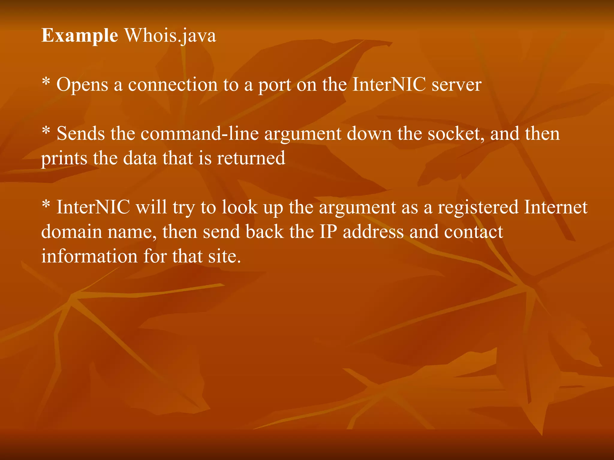 Example  Whois.java * Opens a connection to a port on the InterNIC server * Sends the command-line argument down the socket, and then  prints the data that is returned * InterNIC will try to look up the argument as a registered Internet domain name, then send back the IP address and contact  information for that site. 
