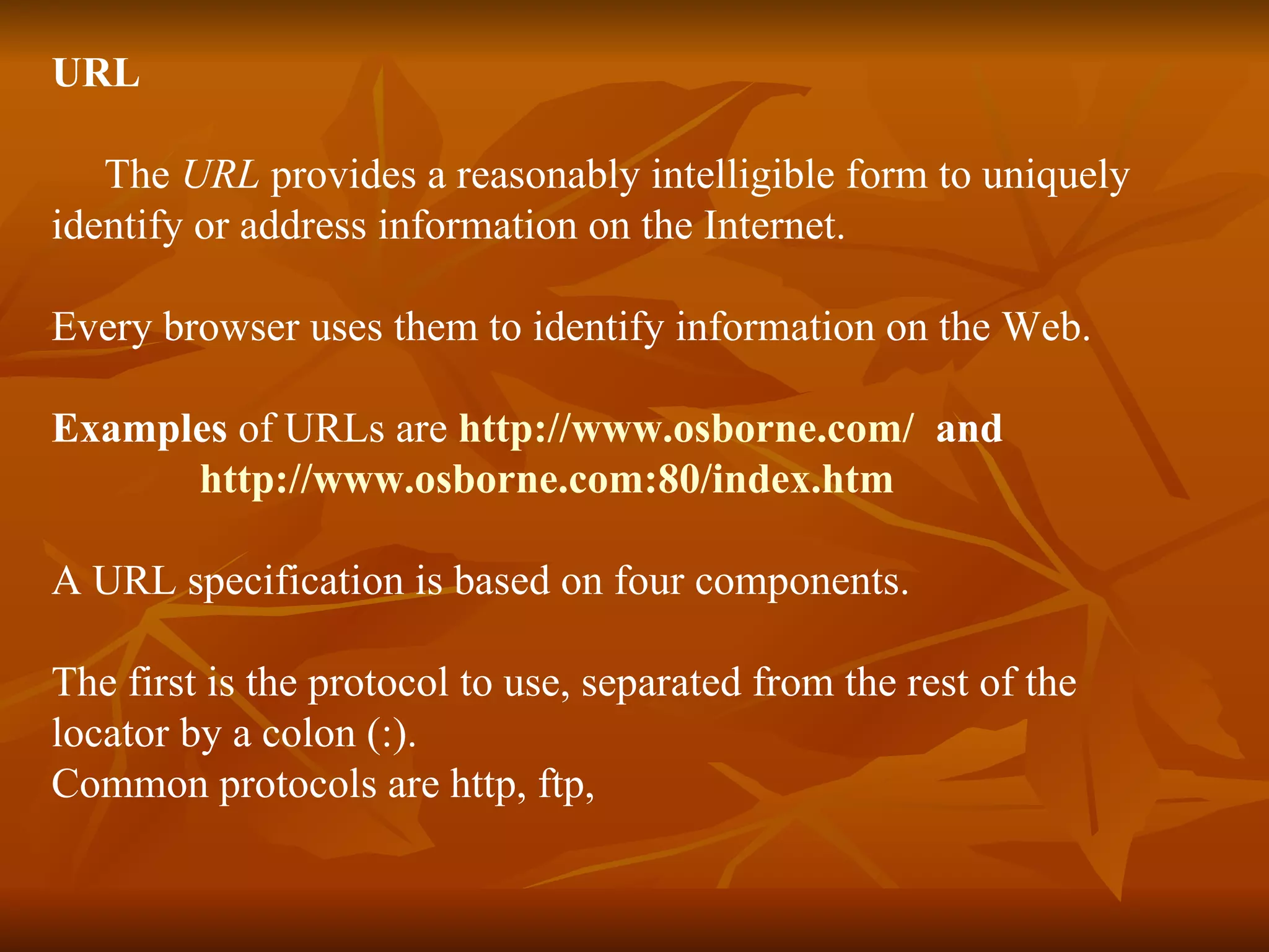 URL The  URL  provides a reasonably intelligible form to uniquely identify or address information on the Internet. Every browser uses them to identify information on the Web. Examples  of URLs are  http://www.osborne.com/   and  http://www.osborne.com:80/index.htm A URL specification is based on four components. The first is the protocol to use, separated from the rest of the  locator by a colon (:). Common protocols are http, ftp, 