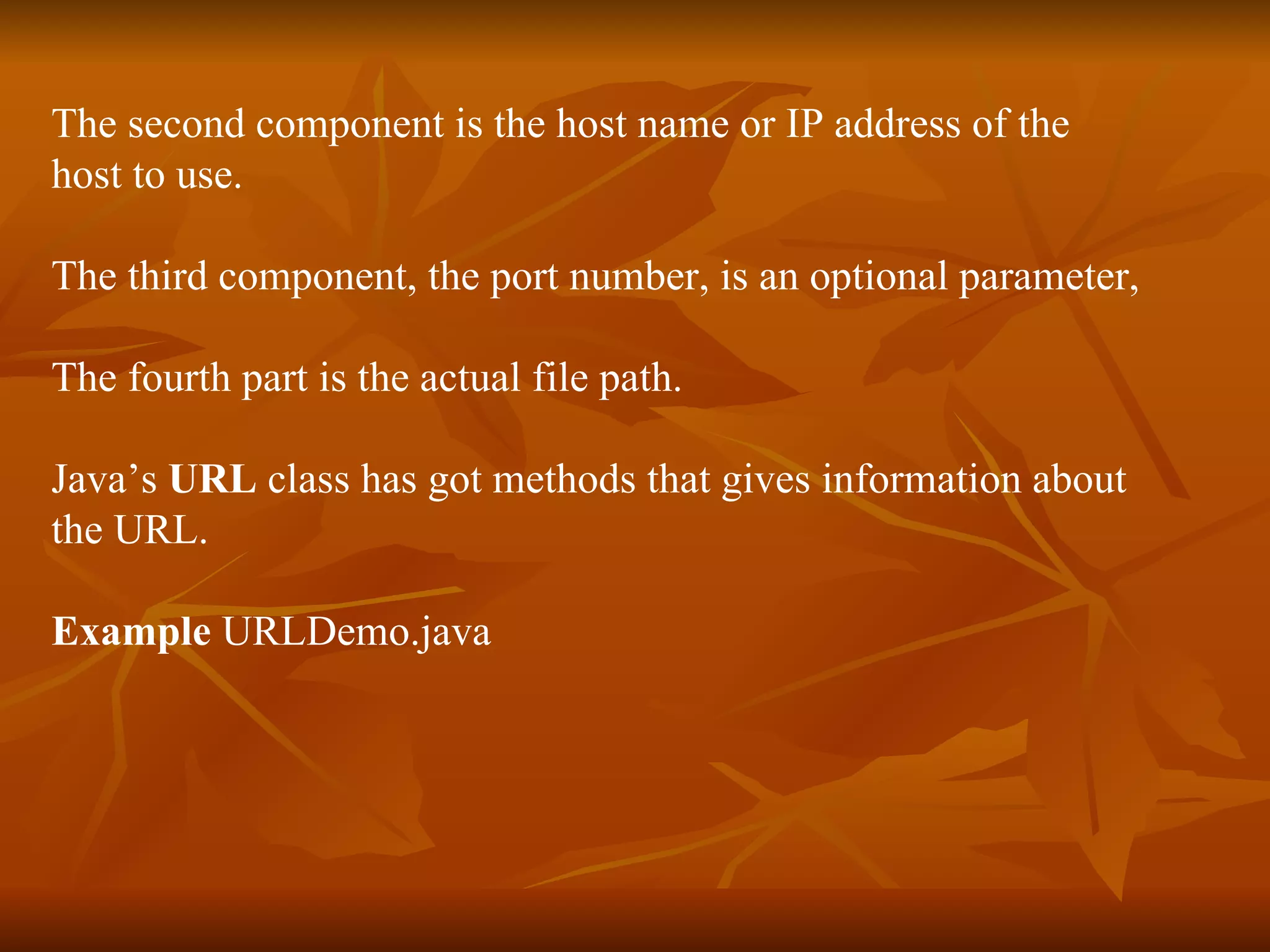 The second component is the host name or IP address of the  host to use. The third component, the port number, is an optional parameter, The fourth part is the actual file path. Java’s  URL  class has got methods that gives information about  the URL. Example  URLDemo.java 