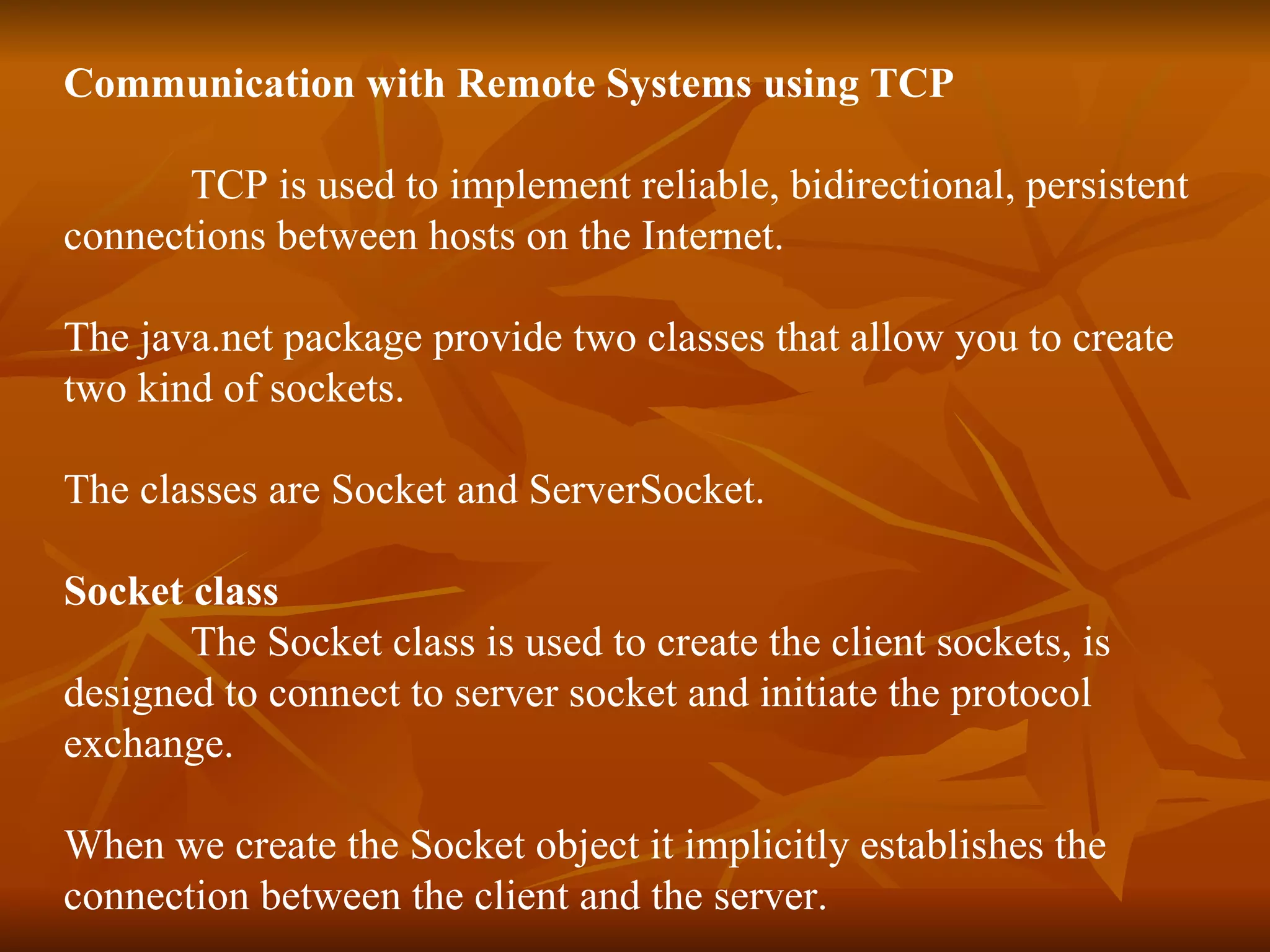 Communication with Remote Systems using TCP TCP is used to implement reliable, bidirectional, persistent  connections between hosts on the Internet. The java.net package provide two classes that allow you to create two kind of sockets. The classes are Socket and ServerSocket. Socket class The Socket class is used to create the client sockets, is  designed to connect to server socket and initiate the protocol  exchange. When we create the Socket object it implicitly establishes the  connection between the client and the server. 