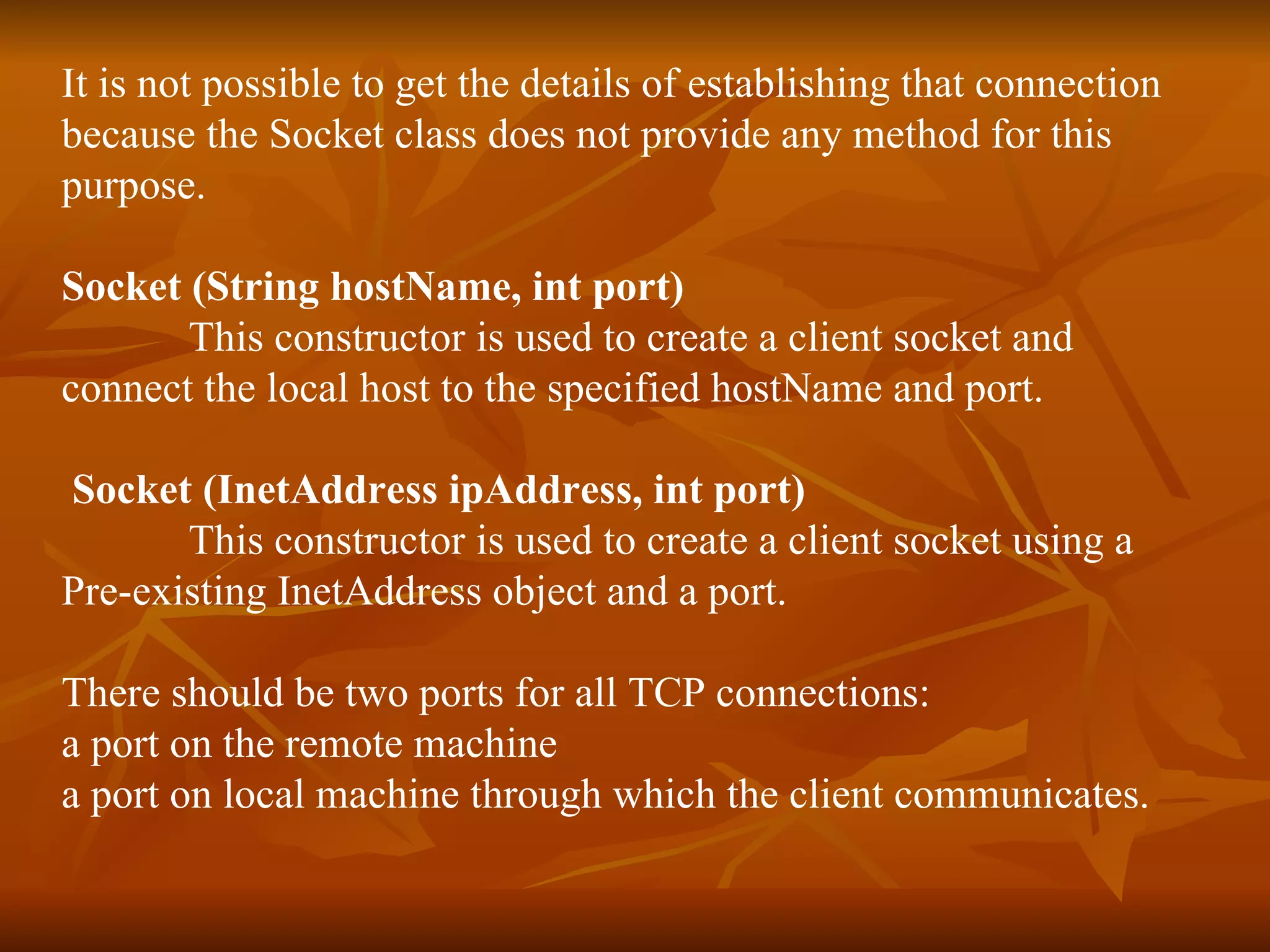 It is not possible to get the details of establishing that connection  because the Socket class does not provide any method for this  purpose. Socket (String hostName, int port) This constructor is used to create a client socket and  connect the local host to the specified hostName and port. Socket (InetAddress ipAddress, int port)   This constructor is used to create a client socket using a  Pre-existing InetAddress object and a port. There should be two ports for all TCP connections:  a port on the remote machine  a port on local machine through which the client communicates. 