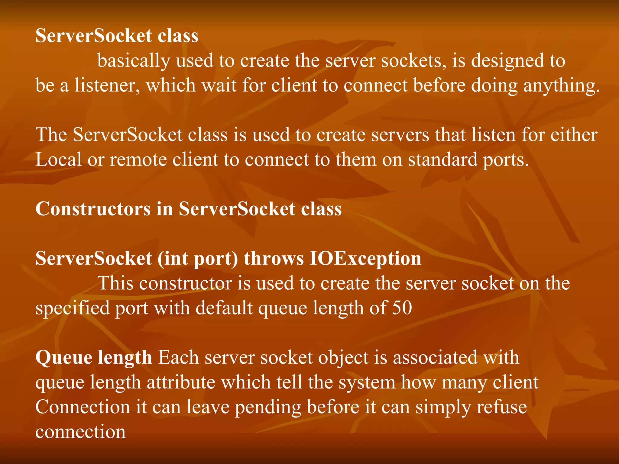 ServerSocket class basically used to create the server sockets, is designed to  be a listener, which wait for client to connect before doing anything. The ServerSocket class is used to create servers that listen for either Local or remote client to connect to them on standard ports. Constructors in ServerSocket class ServerSocket (int port) throws IOException This constructor is used to create the server socket on the  specified port with default queue length of 50 Queue length  Each server socket object is associated with  queue length attribute which tell the system how many client  Connection it can leave pending before it can simply refuse connection  