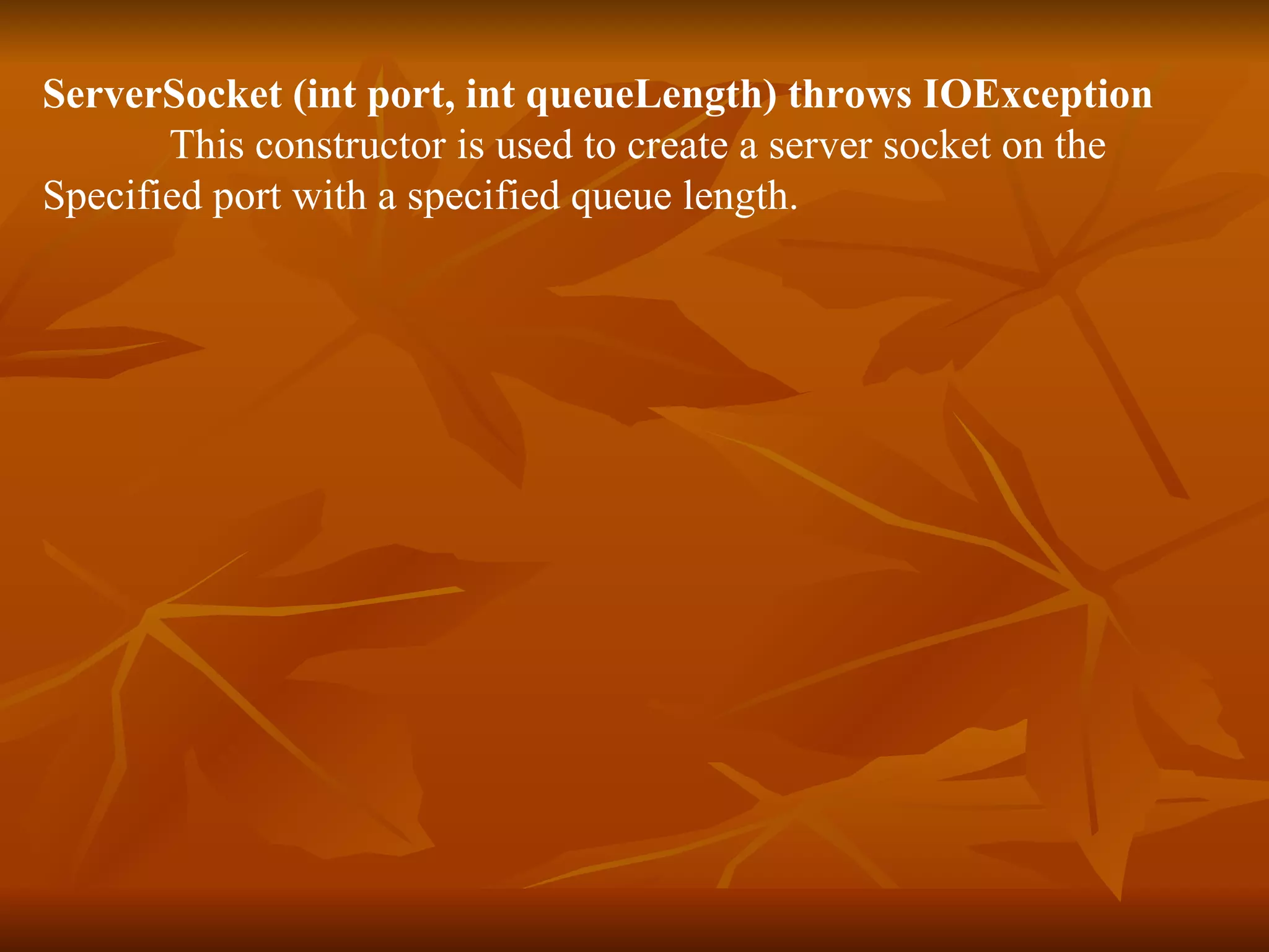ServerSocket (int port, int queueLength) throws IOException This constructor is used to create a server socket on the  Specified port with a specified queue length. 