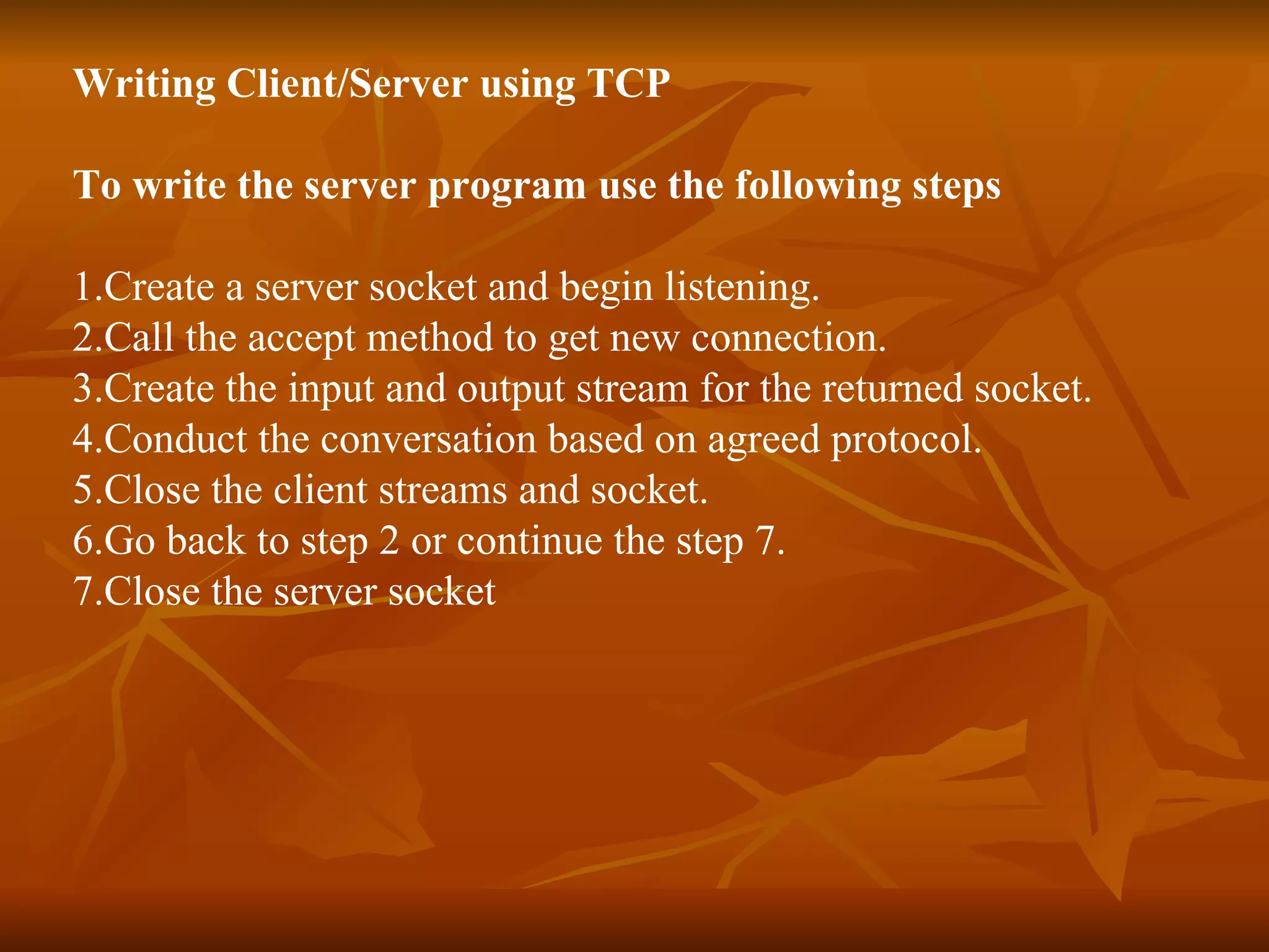 Writing Client/Server using TCP To write the server program use the following steps 1.Create a server socket and begin listening. 2.Call the accept method to get new connection. 3.Create the input and output stream for the returned socket. 4.Conduct the conversation based on agreed protocol. 5.Close the client streams and socket. 6.Go back to step 2 or continue the step 7. 7.Close the server socket 