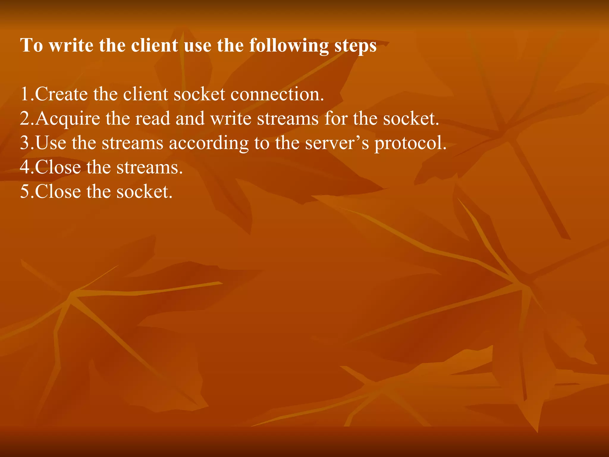 To write the client use the following steps 1.Create the client socket connection. 2.Acquire the read and write streams for the socket. 3.Use the streams according to the server’s protocol. 4.Close the streams. 5.Close the socket. 