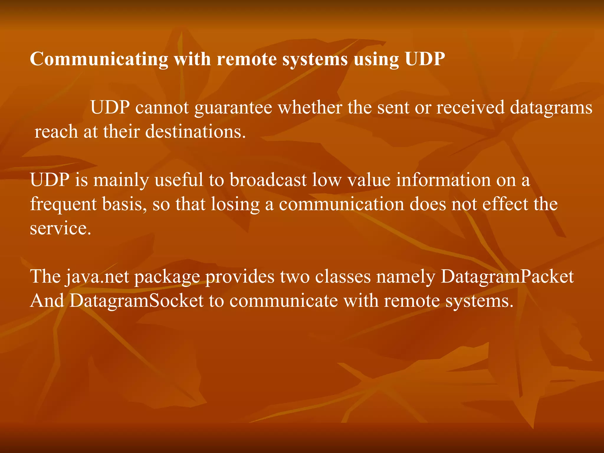 Communicating with remote systems using UDP UDP cannot guarantee whether the sent or received datagrams reach at their destinations. UDP is mainly useful to broadcast low value information on a  frequent basis, so that losing a communication does not effect the  service. The java.net package provides two classes namely DatagramPacket  And DatagramSocket to communicate with remote systems. 