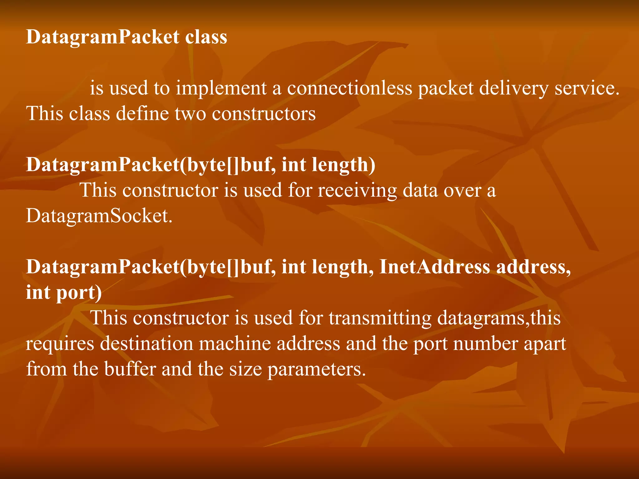 DatagramPacket class is used to implement a connectionless packet delivery service. This class define two constructors DatagramPacket(byte[]buf, int length) This constructor is used for receiving data over a  DatagramSocket. DatagramPacket(byte[]buf, int length, InetAddress address,  int port) This constructor is used for transmitting datagrams,this  requires destination machine address and the port number apart  from the buffer and the size parameters. 