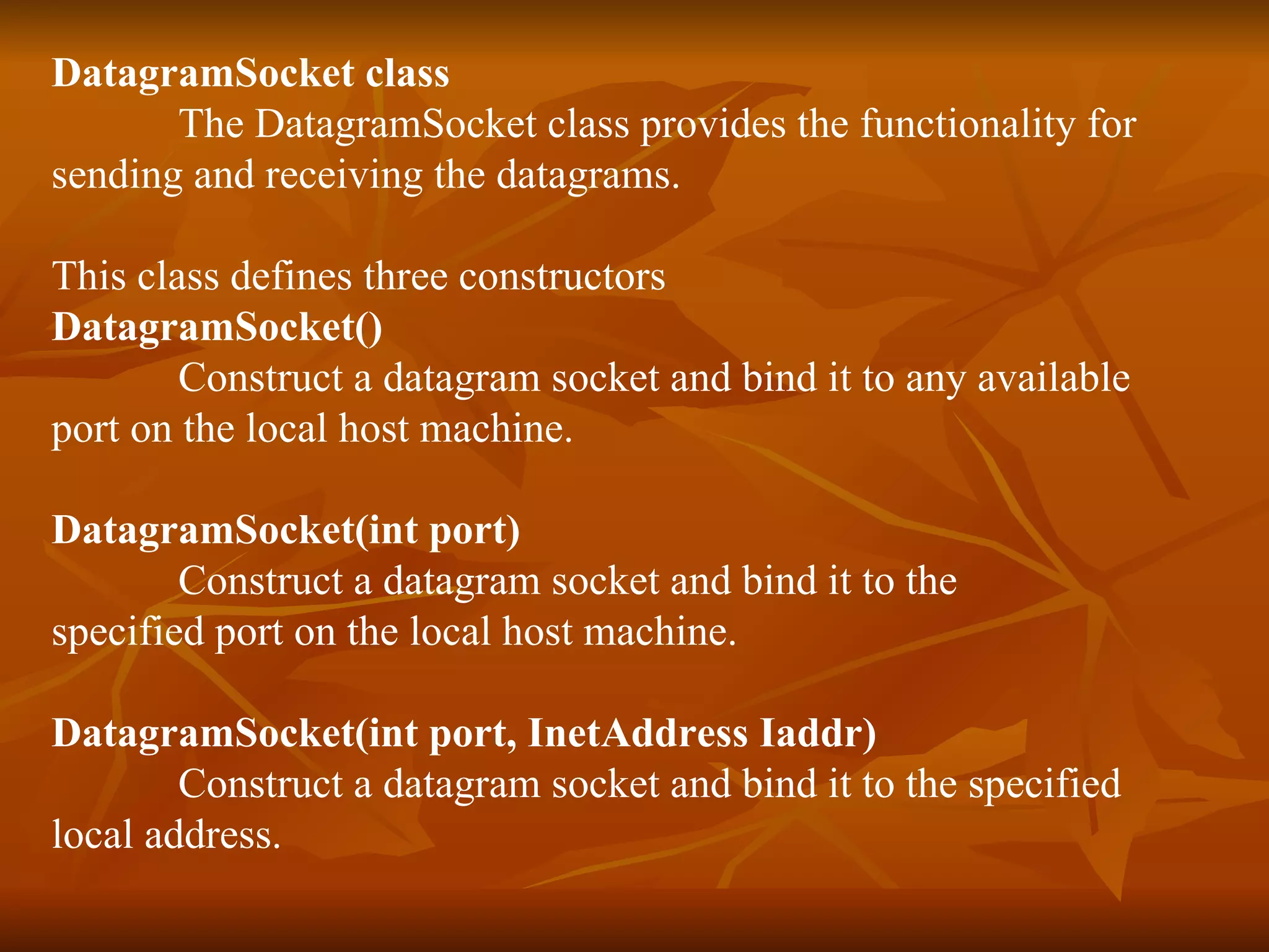 DatagramSocket class The DatagramSocket class provides the functionality for  sending and receiving the datagrams. This class defines three constructors DatagramSocket() Construct a datagram socket and bind it to any available  port on the local host machine. DatagramSocket(int port) Construct a datagram socket and bind it to the  specified port on the local host machine. DatagramSocket(int port, InetAddress Iaddr) Construct a datagram socket and bind it to the specified local address. 