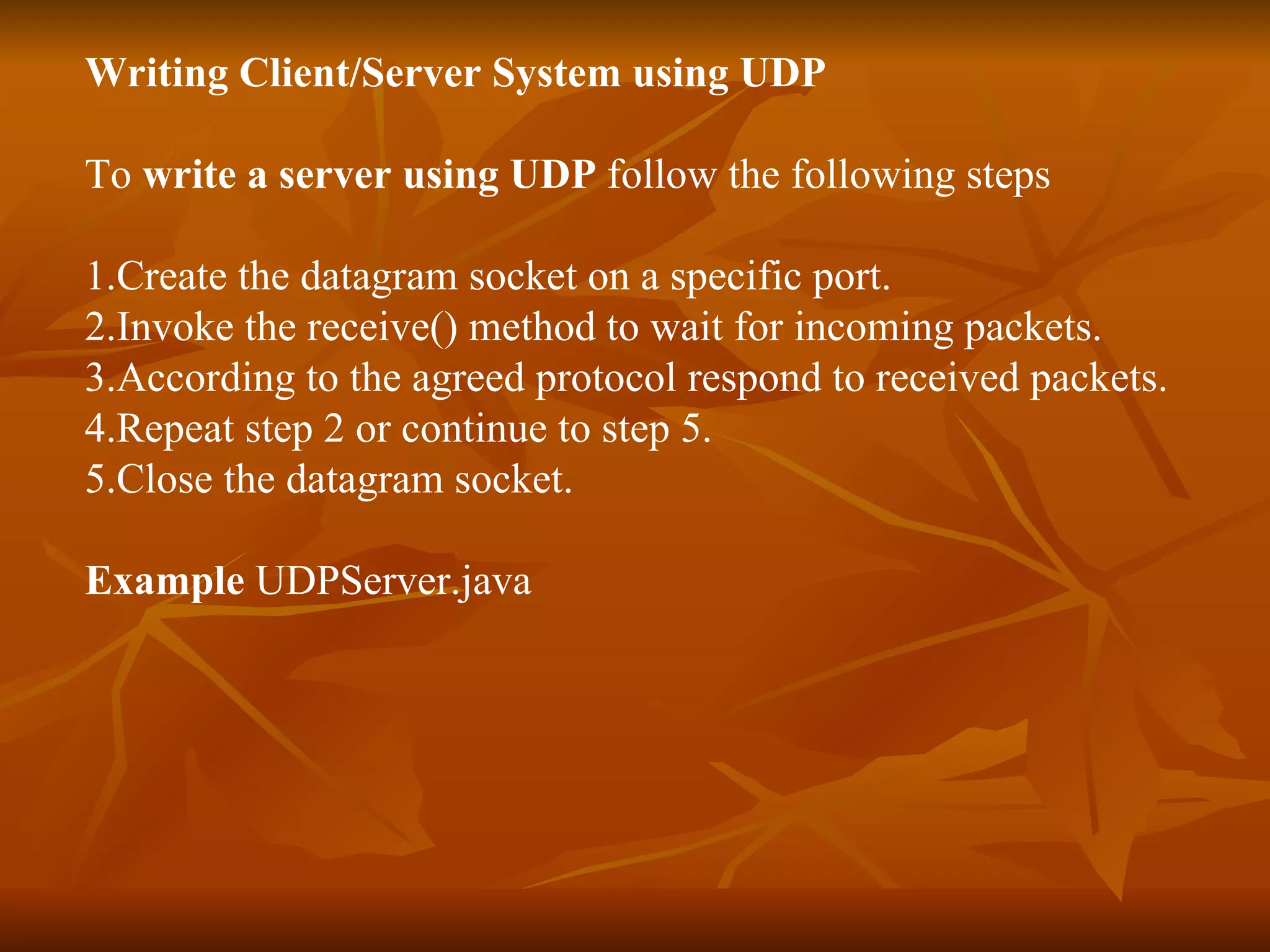 Writing Client/Server System using UDP To  write a server using UDP  follow the following steps 1.Create the datagram socket on a specific port. 2.Invoke the receive() method to wait for incoming packets. 3.According to the agreed protocol respond to received packets. 4.Repeat step 2 or continue to step 5. 5.Close the datagram socket. Example  UDPServer.java  