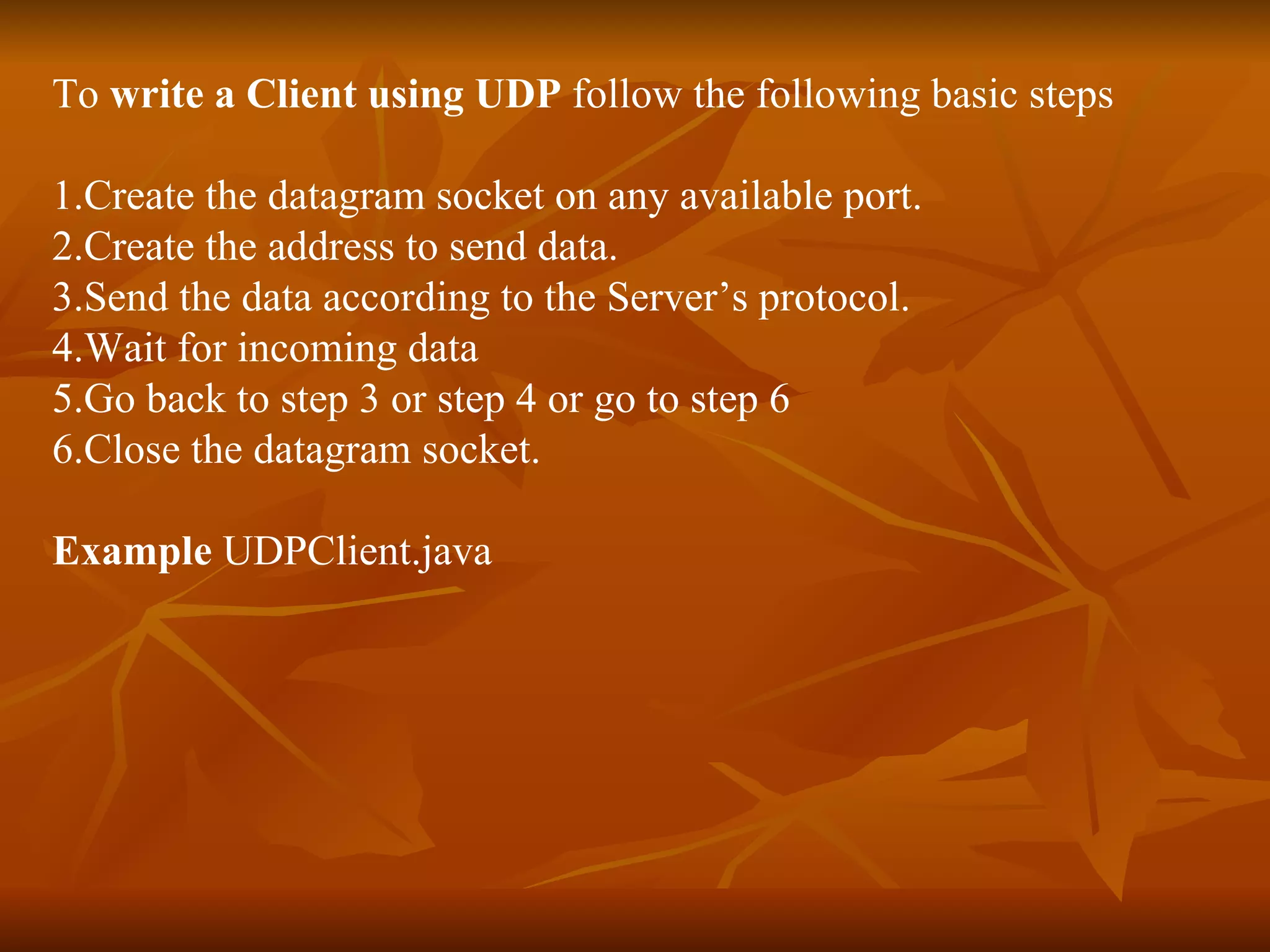 To  write a Client using UDP  follow the following basic steps 1.Create the datagram socket on any available port. 2.Create the address to send data. 3.Send the data according to the Server’s protocol. 4.Wait for incoming data 5.Go back to step 3 or step 4 or go to step 6 6.Close the datagram socket. Example  UDPClient.java 