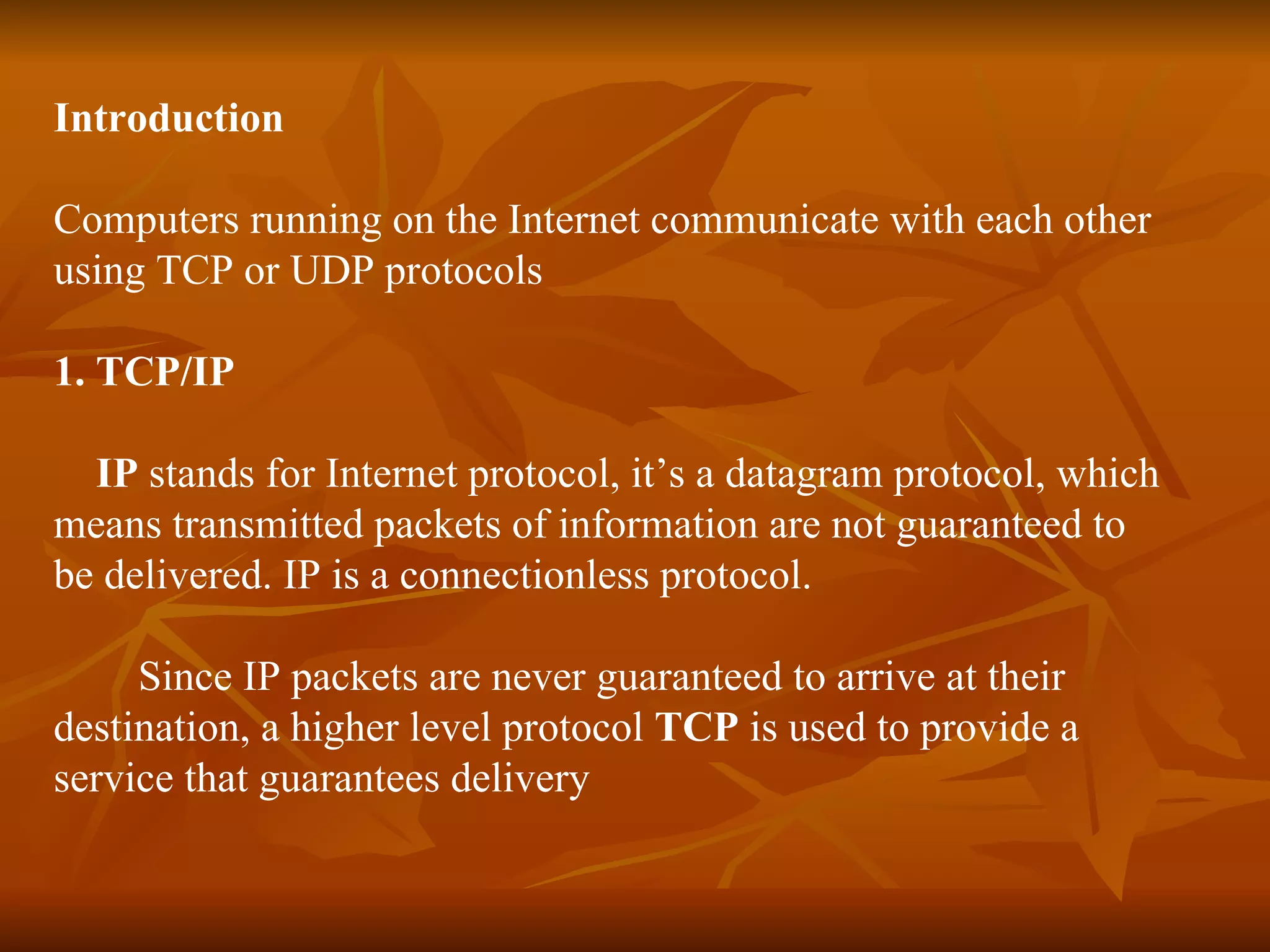 Introduction Computers running on the Internet communicate with each other  using TCP or UDP protocols 1. TCP/IP   IP  stands for Internet protocol, it’s a datagram protocol, which  means transmitted packets of information are not guaranteed to  be delivered. IP is a connectionless protocol. Since IP packets are never guaranteed to arrive at their  destination, a higher level protocol  TCP  is used to provide a  service that guarantees delivery 