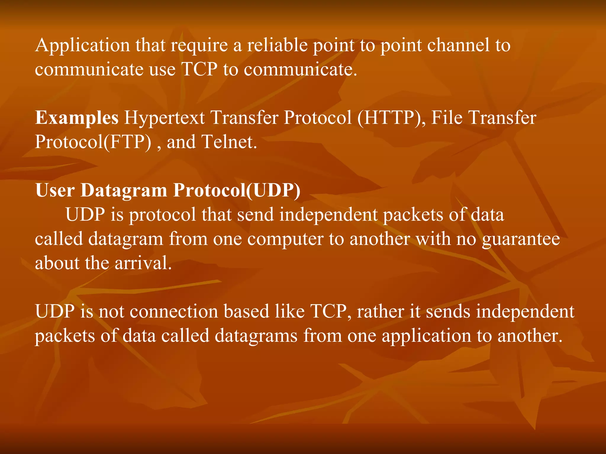Application that require a reliable point to point channel to  communicate use TCP to communicate. Examples  Hypertext Transfer Protocol (HTTP), File Transfer  Protocol(FTP) , and Telnet. User Datagram Protocol(UDP) UDP is protocol that send independent packets of data  called datagram from one computer to another with no guarantee about the arrival. UDP is not connection based like TCP, rather it sends independent packets of data called datagrams from one application to another. 