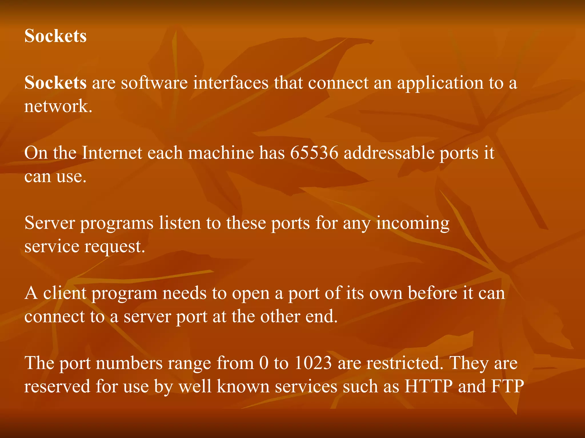 Sockets  Sockets  are software interfaces that connect an application to a  network.  On the Internet each machine has 65536 addressable ports it  can use. Server programs listen to these ports for any incoming  service request. A client program needs to open a port of its own before it can  connect to a server port at the other end. The port numbers range from 0 to 1023 are restricted. They are  reserved for use by well known services such as HTTP and FTP 