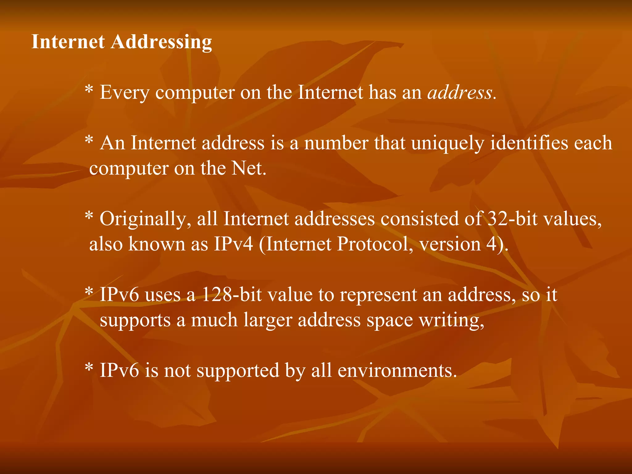 Internet Addressing * Every computer on the Internet has an  address.  * An Internet address is a number that uniquely identifies each  computer on the Net. * Originally, all Internet addresses consisted of 32-bit values,  also known as IPv4 (Internet Protocol, version 4). * IPv6 uses a 128-bit value to represent an address, so it  supports a much larger address space writing,  * IPv6 is not supported by all environments. 