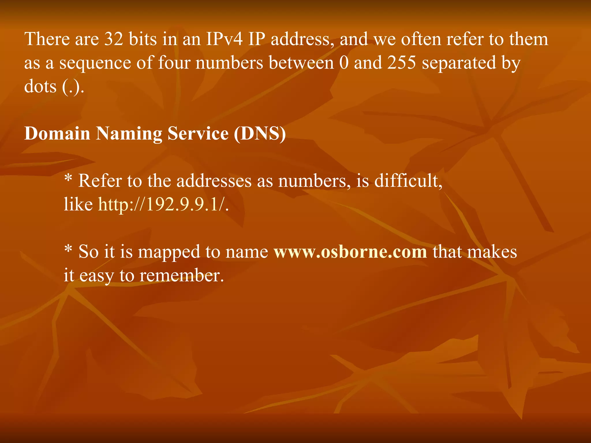 There are 32 bits in an IPv4 IP address, and we often refer to them  as a sequence of four numbers between 0 and 255 separated by dots (.). Domain Naming Service (DNS) * Refer to the addresses as numbers, is difficult,  like  http://192.9.9.1/ .  * So it is mapped to name  www.osborne.com   that makes  it easy to remember. 