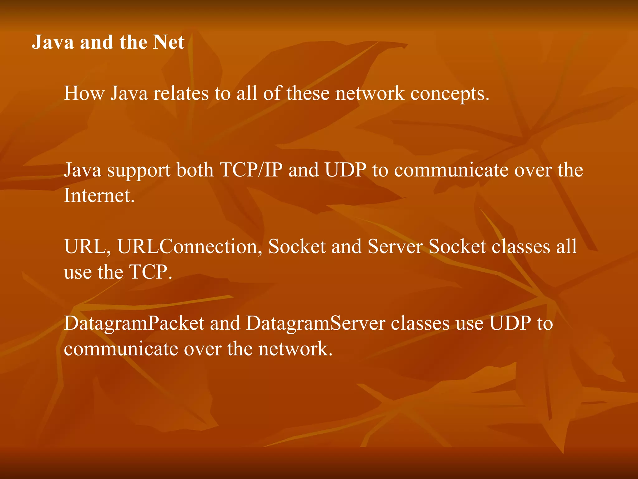Java and the Net How Java relates to all of these network concepts. Java support both TCP/IP and UDP to communicate over the  Internet. URL, URLConnection, Socket and Server Socket classes all  use the TCP. DatagramPacket and DatagramServer classes use UDP to  communicate over the network. 