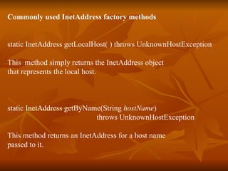 Commonly used InetAddress factory methods static InetAddress getLocalHost( ) throws UnknownHostException This  method simply returns the InetAddress object  that represents the local host. static InetAddress getByName(String  hostName )  throws UnknownHostException This method returns an InetAddress for a host name passed to it. 