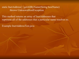 static InetAddress[ ] getAllByName(String hostName) throws UnknownHostException This method returns an array of InetAddresses that represent all of the addresses that a particular name resolves to. Example InetAddressTest.java 