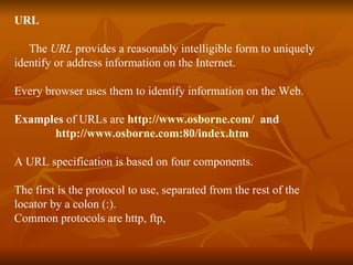 URL The  URL  provides a reasonably intelligible form to uniquely identify or address information on the Internet. Every browser uses them to identify information on the Web. Examples  of URLs are  http://www.osborne.com/   and  http://www.osborne.com:80/index.htm A URL specification is based on four components. The first is the protocol to use, separated from the rest of the  locator by a colon (:). Common protocols are http, ftp, 