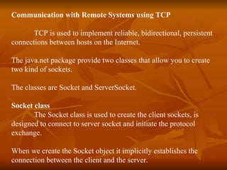 Communication with Remote Systems using TCP TCP is used to implement reliable, bidirectional, persistent  connections between hosts on the Internet. The java.net package provide two classes that allow you to create two kind of sockets. The classes are Socket and ServerSocket. Socket class The Socket class is used to create the client sockets, is  designed to connect to server socket and initiate the protocol  exchange. When we create the Socket object it implicitly establishes the  connection between the client and the server. 