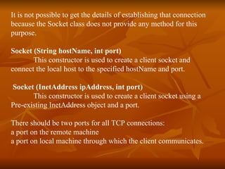 It is not possible to get the details of establishing that connection  because the Socket class does not provide any method for this  purpose. Socket (String hostName, int port) This constructor is used to create a client socket and  connect the local host to the specified hostName and port. Socket (InetAddress ipAddress, int port)   This constructor is used to create a client socket using a  Pre-existing InetAddress object and a port. There should be two ports for all TCP connections:  a port on the remote machine  a port on local machine through which the client communicates. 