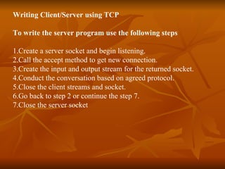 Writing Client/Server using TCP To write the server program use the following steps 1.Create a server socket and begin listening. 2.Call the accept method to get new connection. 3.Create the input and output stream for the returned socket. 4.Conduct the conversation based on agreed protocol. 5.Close the client streams and socket. 6.Go back to step 2 or continue the step 7. 7.Close the server socket 