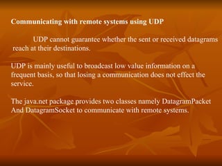 Communicating with remote systems using UDP UDP cannot guarantee whether the sent or received datagrams reach at their destinations. UDP is mainly useful to broadcast low value information on a  frequent basis, so that losing a communication does not effect the  service. The java.net package provides two classes namely DatagramPacket  And DatagramSocket to communicate with remote systems. 