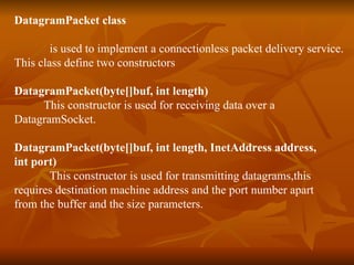 DatagramPacket class is used to implement a connectionless packet delivery service. This class define two constructors DatagramPacket(byte[]buf, int length) This constructor is used for receiving data over a  DatagramSocket. DatagramPacket(byte[]buf, int length, InetAddress address,  int port) This constructor is used for transmitting datagrams,this  requires destination machine address and the port number apart  from the buffer and the size parameters. 
