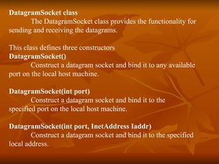 DatagramSocket class The DatagramSocket class provides the functionality for  sending and receiving the datagrams. This class defines three constructors DatagramSocket() Construct a datagram socket and bind it to any available  port on the local host machine. DatagramSocket(int port) Construct a datagram socket and bind it to the  specified port on the local host machine. DatagramSocket(int port, InetAddress Iaddr) Construct a datagram socket and bind it to the specified local address. 