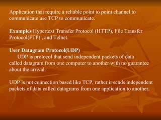 Application that require a reliable point to point channel to  communicate use TCP to communicate. Examples  Hypertext Transfer Protocol (HTTP), File Transfer  Protocol(FTP) , and Telnet. User Datagram Protocol(UDP) UDP is protocol that send independent packets of data  called datagram from one computer to another with no guarantee about the arrival. UDP is not connection based like TCP, rather it sends independent packets of data called datagrams from one application to another. 