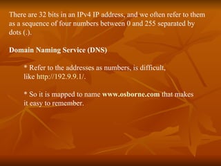 There are 32 bits in an IPv4 IP address, and we often refer to them  as a sequence of four numbers between 0 and 255 separated by dots (.). Domain Naming Service (DNS) * Refer to the addresses as numbers, is difficult,  like  http://192.9.9.1/ .  * So it is mapped to name  www.osborne.com   that makes  it easy to remember. 