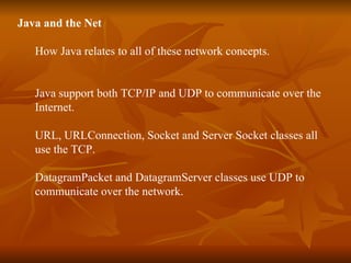 Java and the Net How Java relates to all of these network concepts. Java support both TCP/IP and UDP to communicate over the  Internet. URL, URLConnection, Socket and Server Socket classes all  use the TCP. DatagramPacket and DatagramServer classes use UDP to  communicate over the network. 
