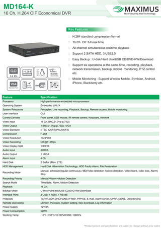 MD164-K
16 Ch. H.264 CIF Economical DVR


                                               Key Features

                                                H.264 standard compression format

                                                16 Ch. CIF full real time

                                                All channel simultaneous realtime playback

                                                Support 2 SATA HDD, 3 USB2.0

                                                Easy Backup : U-disk/Hard disk/USB CD/DVD-RW/Download

                                                Support six operations at the same time, recording, playback,
                                                   network transmission, backup, mobile monitoring, PTZ control
                                                   etc.
                                                Mobile Monitoring : Support Window Mobile, Symbian, Android,
                                                   iPhone, Blackberry etc.



Feature               Specification
Processor             High performance embedded microprocessor
Operating System      Embedded LINUX
System Resources      Pentaplex: Live recording, Playback, Backup, Remote access, Mobile monitoring
User Interface        GUI
Control Devices       Front panel, USB mouse, IR remote control, Keyboard, Network
Video Input           16 Ch, BNC,(1.0Vp-p,75Ω)
Video Output          1 BNC,(1.0Vp-p,75Ω),1VGA
Video Standard        NTSC 120F/S,PAL100F/S
Compression           H.264
Video Resolution      1024*768
Video Recording       CIF@1~25fps
Video Display Split   1/4/8/16
Audio Input           4×RCA
Audio Output          1 ×RCA
Alarm Input           4 Ch.
Hard Disk             2 SATA (Max. 2TB)
HDD Management        Hard Disk Hibernation Technology, HDD Faulty Alarm, File Restoration
                      Manual, schedule(regular continuous), MD(Video detection: Motion detection, Video blank, video loss, Alarm)
Recording Mode
                      Stop
Recording Priority    Manual>Alarm>Motion Detection
Search Mode           Time/date, Alarm, Motion Detection
Playback              16 Ch.
Backup Mode           U-Disk/Hard disk/USB CD/DVD-RW/Download
Interface Ports       3 USB, 1 RJ45, 1 RS485
Protocols             TCP/IP,UDP,DHCP,DNS,IP filter, PPPOE, E-mail, Alarm server, UPNP, DDNS, DNS Binding
Remote Operations     Monitor, Playback, System setting, files download, Log information
Power Supply          12V/3A
Power Consumption     ≤20W
Working Temp          -10℃ ~+55℃ /10~90%RH/86~106KPa



                                                             *Product picture and specifications are subject to change without prior notice
 