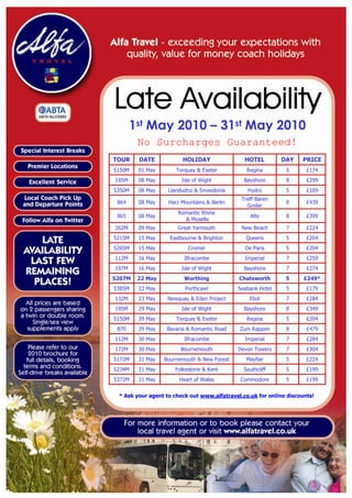 1st May 2010 – 31st May 2010
        No Surcharges Guaranteed!
TOUR    DATE            HOLIDAY                HOTEL         DAY    PRICE
5150M   01 May        Torquay & Exeter          Regina        5       £174
195M    08 May          Isle of Wight          Bayshore       8       £299
5350M   08 May     Llandudno & Snowdonia        Hydro         5       £189
                                              Treff Baren
 864    08 May     Harz Mountains & Berlin                    8       £439
                                                Goslar
                      Romantic Rhine
 865    08 May                                   Alte         8       £399
                        & Moselle
262M    09 May        Great Yarmouth          New Beach       7       £224
5215M   15 May     Eastbourne & Brighton        Queens        5       £204
5265M   15 May             Cromer              De Paris       5       £204
112M    16 May           Ilfracombe            Imperial       7       £259
197M    16 May          Isle of Wight          Bayshore       7       £274
5207M   22 May           Worthing            Chatsworth       5      £249*
5385M   22 May           Porthcawl           Seabank Hotel    5       £179
132M    23 May    Newquay & Eden Project         Eliot        7       £284
195M    29 May          Isle of Wight          Bayshore       8       £349
5150M   29 May        Torquay & Exeter          Regina        5       £204
 870    29 May    Bavaria & Romantic Road    Zum Rappen       8       £479
112M    30 May           Ilfracombe            Imperial       7       £284
172M    30 May          Bournemouth          Devon Towers     7       £304
5172M   31 May   Bournemouth & New Forest       Mayfair       5       £224
5234M   31 May       Folkestone & Kent         Southcliff     5       £199
5372M   31 May         Heart of Wales         Commodore       5       £199


 * Ask your agent to check out www.alfatravel.co.uk for online discounts!
 
