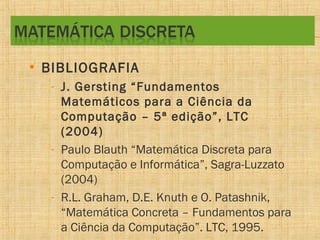 • BIBLIOGRAFIA
- J. Gersting “Fundamentos
Matemáticos para a Ciência da
Computação – 5ª edição”, LTC
(2004)
- Paulo Blauth “Matemática Discreta para
Computação e Informática”, Sagra-Luzzato
(2004)
- R.L. Graham, D.E. Knuth e O. Patashnik,
“Matemática Concreta – Fundamentos para
a Ciência da Computação”. LTC, 1995.

 