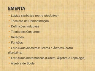 • Lógica simbólica (outra disciplina)
• Técnicas de Demonstração
• Definições indutivas
• Teoria dos Conjuntos
• Relações
• Funções
• Estruturas discretas: Grafos e Árvores (outra
disciplina)
• Estruturas matemáticas (Ordem, Álgebra e Topologia)
• Álgebra de Boole

 