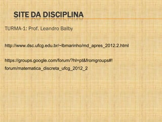 TURMA-1: Prof. Leandro Balby
http://www.dsc.ufcg.edu.br/~lbmarinho/md_apres_2012.2.html
https://groups.google.com/forum/?hl=pt&fromgroups#!
forum/matematica_discreta_ufcg_2012_2

 