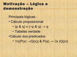 Motivação – Lógica e
demonstração
Principais lógicas:
• Cálculo proposicional
• (p & q) v (~p & q) → q
• Tabelas verdade
•Cálculo dos predicados
• ∀x(P(x) →Q(x)) & P(a) → ∃x (Q(x))

 