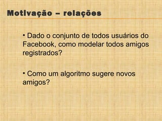 Motivação – relações
• Dado o conjunto de todos usuários do
Facebook, como modelar todos amigos
registrados?
• Como um algoritmo sugere novos
amigos?

 