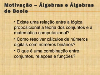 Motivação – Álgebras e Álgebras
de Boole
• Existe uma relação entre a lógica
proposicional a teoria dos conjuntos e a
matemática computacional?
• Como resolver cálculos de números
digitais com números binários?
• O que é uma combinação entre
conjuntos, relações e funções?

 
