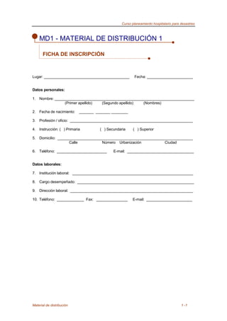 Curso planeamiento hospitalario para desastres
Material de distribución 1 -1
MD1 - MATERIAL DE DISTRIBUCIÓN 1
FICHA DE INSCRIPCIÓN
Lugar: _________________________________________ Fecha: ______________________
Datos personales:
1. Nombre: ___________________________________________________________________
(Primer apellido) (Segundo apellido) (Nombres)
2. Fecha de nacimiento: _______ _______ ________
3. Profesión / oficio: ___________________________________________________________
4. Instrucción: ( ) Primaria ( ) Secundaria ( ) Superior
5. Domicilio: _________________________________________________________________
Calle Número Urbanización Ciudad
6. Teléfono: ________________________ E-mail: ________________________________
Datos laborales:
7. Institución laboral: __________________________________________________________
8. Cargo desempeñado: ________________________________________________________
9. Dirección laboral: ___________________________________________________________
10. Teléfono: _____________ Fax: _______________ E-mail: ______________________
 