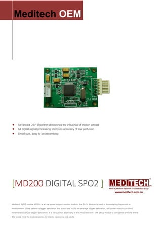 Advanced DSP algorithm diminishes the influence of motion artifact
All digital-signal processing improves accuracy of low perfusion
Small size, easy to be assembled
Meditech.OEM
[[[[MD200MD200MD200MD200 DIGITAL SPO2DIGITAL SPO2DIGITAL SPO2DIGITAL SPO2 ]]]]
Meditech SpO2 Module MD200 is a Low-power oxygen monitor module; the SPO2 Module is used in the sampling inspection or
measurement of the patient's oxygen saturation and pulse rate. As to the average oxygen saturation, low-power module can send
instantaneous blood oxygen saturation. It is very useful, especially in the sleep research. The SPO2 module is compatible with the entire
BCI probe. And the module applies to infants, newborns and adults.
 