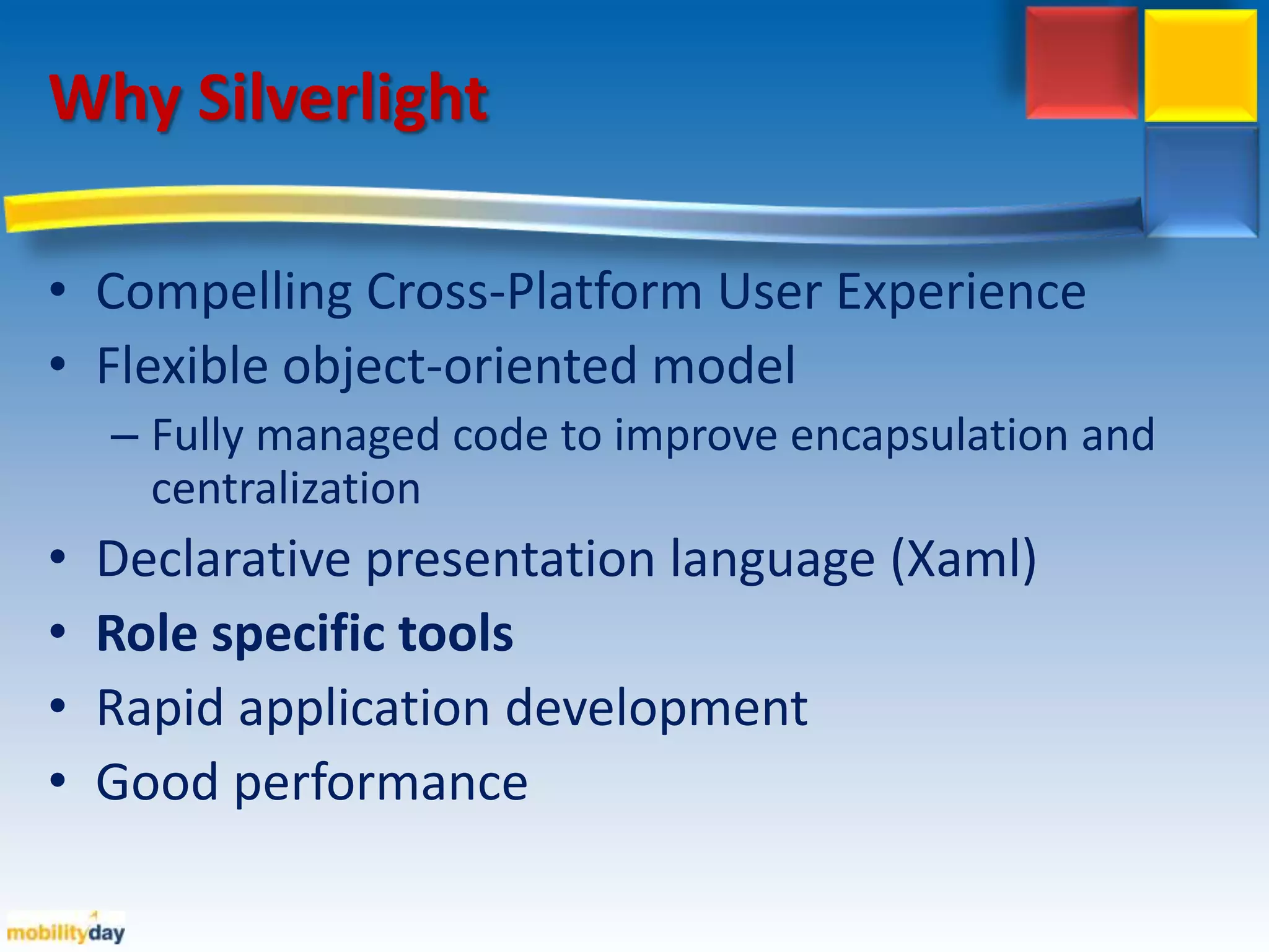 Why Silverlight  Compelling Cross-Platform User ExperienceFlexible object-oriented modelFully managed code to improve encapsulation and centralizationDeclarative presentation language (Xaml)Role specific toolsRapid application development Good performance