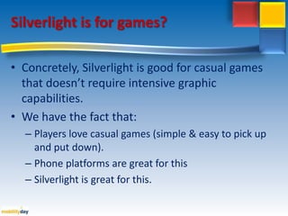Silverlight is for games?Concretely, Silverlight isgood for casual gamesthatdoesn’trequireintensivegraphiccapabilities. Wehavethefactthat:Playerslove casual games (simple & easyto pick up and putdown).Phone platforms are great for thisSilverlight isgreat for this.