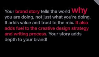 Your brand story tells the world why
you are doing, not just what you’re doing.
It adds value and trust to the mix. It also
adds fuel to the creative design strategy
and writing process. Your story adds
depth to your brand!
 
