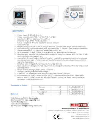 Meditech Equipment Co., Ltd (Meditech Group)
Address: Nanjing Road No.100, Qingdao, Shandong Province, P. R. China
China Tel: 86-532-85832673 85820563
Fax: 86-532-85832155
Email: sales@meditech.com.cn
0123 Web: www.meditech.com.cn
Specification:
 Image mode: B, B/B, 4B, B+M, M
 Image magnification: *0.8, *1.0, *1.2, *1.5, *1.8, *2.0
 Local zoom: 2 times local zoom in real time
 Dynamic range: 64dB – 96dB adjustable
 Focus: 4-segments dynamic electronic focuses selected
 Gray scale: 256
 Pre-processing: variable aperture, image direction, dynamic filter, edge enhancement, etc.
 Post-processing: digital space time filter, 8 y corrections, 16 Pseudo Colors, column correlation,
frame correlation, spot correlation, linear interpolation, etc.
 Multi-frequency: 2.5MHz/3.0MHz/3.5MHz/4.0MHz etc. Multi-frequency selected
 Measurement: distance, circumference/acreage, HR, pregnancy week (BPD, GS, CRL, FL, AC)
and calculating fetus weight, etc.
 Annotation: Chinese/English interface transition; hospital name, doctors/patients name, case
number, gender, age; 16 body marks with probe location, full screen character annotation,
real time clock display
 Puncture lead: Image B: Puncture guide line under B mode
 Gain adjustment: 8-segments TGC adjustment, GAIN adjustment or near field, far field, overall
gain adjustable
 Image reverse: left/right, black/white, up/down
 Storage: 128 images permanent storage
 Cine loop: 256 images real time display cycling/one-by-one checked
 Output interface: 2 SVGA video outputs, SVGA color monitor circumscribed; 2 PAL video
outputs, which can be connected with PAL standard monitor, 18. Video thermal recorder,
ultrasound image workstation, etc.
Frequency for Probes:
Optional:
High frequency 7.5MHz linear probe
Electronic 6.5MHz trans-vaginal probe
7.5MHz Rectal probe
Video thermal recorder
3D Ultrasound image working station, etc.
Convex 3.5 2.5/3.0/3.5/4.0/5.0
linear 7.5 5.5/6.0/6.5/7.0/7.5
Trans-vaginal 6.5 5.5/6.0/6.5/7.0/7.5
Rectal 7.5 5.5/6.0/6.5/7.0/7.5
 
