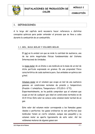INSTALACIONES DE PRODUCCIÓN DE
CALOR
MÓDULO 2
COMBUSTIÓN
I.E.S Virgen de la Paloma - 4 -
1. DEFINICIONES
A lo largo del capítulo será necesario hacer referencia a distintos
conceptos químicos para poder entender el proceso que se lleva a cabo
durante la combustión de un combustible.
1.1. MOL, MASA MOLAR Y VOLUMEN MOLAR.
El mol es la unidad con que se mide la cantidad de sustancia, una
de las siete magnitudes físicas fundamentales del Sistema
Internacional de Unidades.
La masa molar de un átomo o una molécula es la masa de un mol de
dicha partícula expresada en gramos. Es una propiedad física
característica de cada sustancia pura. Sus unidades en química son
g/mol.
Volumen molar es el volumen que ocupa un mol de una sustancia
gaseosa en condiciones normales de presión y temperatura
(Presión = 1 atmósfera, Temperatura = 273,15 K = 0 ºC).
Experimentalmente, se ha podido comprobar que el volumen que
ocupa un mol de cualquier gas ideal en condiciones normales es de
22,4 litros. Este valor se conoce como volumen molar normal de un
gas.
Este valor del volumen molar corresponde a los llamados gases
ideales o perfectos; los gases ordinarios no son perfectos (sus
moléculas tienen un cierto volumen, aunque sea pequeño) y su
volumen molar se aparta ligeramente de este valor. Así los
volúmenes molares de algunos gases son:
 