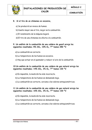 INSTALACIONES DE PRODUCCIÓN DE
CALOR
MÓDULO 2
COMBUSTIÓN
I.E.S Virgen de la Paloma - 48 -
8. Si el tiro de un chimenea es excesivo,
a) Se producirá un revoco de humos.
b) Cuanto mayor sea el tiro, mejor es la combustión.
c) El rendimiento de la máquina bajará.
d) El tiro de una chimenea no afecta a la combustión.
9. Un análisis de la combustión de una caldera de gasoil arroja los
siguientes resultados; 5% CO2, 10% O2, Tª humos 250 ºC
a) La combustión es correcta
b) La temperatura de los humos es excesiva.
c) Hay que actuar en el quemador y reducir el aire de la combustión.
10 Un análisis de la combustión de una caldera de gas natural arroja los
siguientes resultados; 14% CO2, 3% O2, Tª humos 120 ºC
a) Es imposible, la medición ha sido incorrecta.
b) La temperatura de los humos es demasiado baja.
c) La combustión es correcta, cercana a los valores estequiométricos.
11 Un análisis de la combustión de una caldera de gas natural arroja los
siguientes resultados; 10% CO2, 3% O2, Tª humos 120 ºC
a) Es imposible, la medición ha sido incorrecta.
b) La temperatura de los humos es demasiado baja.
c) La combustión es correcta, cercana a los valores estequiométricos.
 